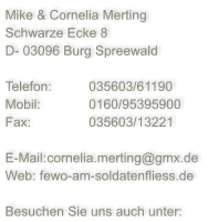 Mike & Cornelia Merting Schwarze Ecke 8 D- 03096 Burg Spreewald  Telefon: 	035603/61190 Mobil:		0160/95395900 Fax:		035603/13221  E-Mail:	cornelia.merting@gmx.de Web: fewo-am-soldatenfliess.de  Besuchen Sie uns auch unter: